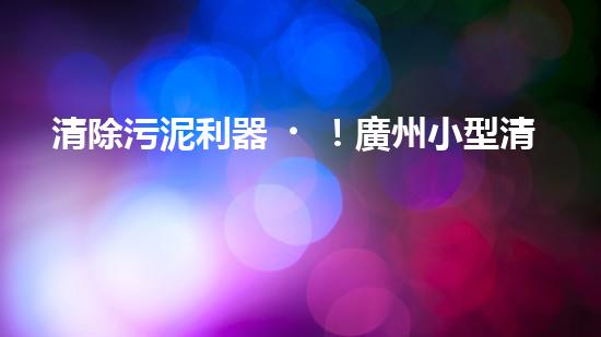 清除污泥利器！廣州小型清淤設備供應商帶你探索高效解決方案？